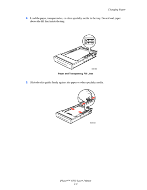 Page 35Changing Paper
Phaser™ 4500 Laser Printer
2-4 4.Load the paper, transparencies, or other specialty media in the tray. Do not load paper 
above the fill line inside the tray.
5.Slide the side guide firmly against the paper or other specialty media.
Paper and Transparency Fill Lines
4500-003
4500-023
Downloaded From ManualsPrinter.com Manuals 