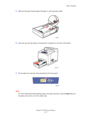 Page 48Basic Printing
Phaser™ 4500 Laser Printer
2-17 5.Slide the side guide firmly against the paper or other specialty media.
6.Insert the tray into the printer slot and push it completely to the back of the printer.
7.Set the paper size and type when prompted by the front panel.
Note
For more information about printing options and other selections, click the Help button on 
the printer driver tab to view the online help.
4500-088
4500-077
4500-020
Phaser 4500
Downloaded From ManualsPrinter.com Manuals 