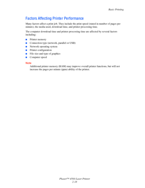 Page 49Basic Printing
Phaser™ 4500 Laser Printer
2-18
F a ctors Affe cti ng Pri nte r Pe rforma nce
Many factors affect a print job. They include the print speed (stated in number of pages per 
minute), the media used, download time, and printer processing time.
The computer download time and printer processing time are affected by several factors 
including:
■Printer memory
■Connection type (network, parallel or USB)
■Network operating system
■Printer configuration
■File size and type of graphics
■Computer...