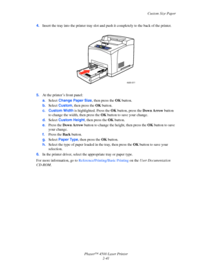 Page 72Custom Size Paper
Phaser™ 4500 Laser Printer
2-41 4.Insert the tray into the printer tray slot and push it completely to the back of the printer.
5.At the printer’s front panel:
a.Select Change Paper Size, then press the OK button.
b.Select Custom, then press the OK button.
c. Custom Width is highlighted. Press the OK button, press the Down Arrow button 
to change the width, then press the OK button to save your change.
d.Select Custom Height, then press the OK button.
e.Press the Down Arrow button to...