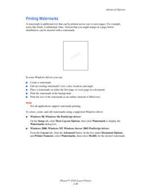 Page 77Advanced Options
Phaser™ 4500 Laser Printer
2-46
Pri nti ng Wa te rma rks
A watermark is additional text that can be printed across one or more pages. For example, 
terms like Draft, Confidential, Date, Version that you might stamp on a page before 
distribution, can be inserted with a watermark.
In some Windows drivers you can:
■Create a watermark
■Edit an existing watermark’s text, color, location, and angle
■Place a watermark on either the first page or every page in a document
■Print the watermark in...