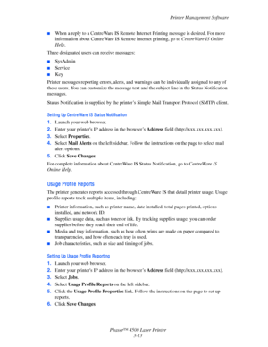 Page 94Printer Management Software
Phaser™ 4500 Laser Printer
3-13
■When a reply to a CentreWare IS Remote Internet Printing message is desired. For more 
information about CentreWare IS Remote Internet printing, go to CentreWare IS Online 
Help.
Three designated users can receive messages: 
■SysAdmin 
■Service
■Key
Printer messages reporting errors, alerts, and warnings can be individually assigned to any of 
these users. You can customize the message text and the subject line in the Status Notification...