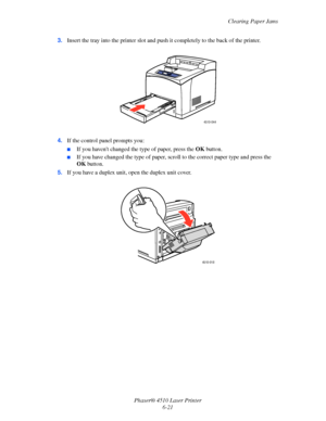 Page 127Clearing Paper Jams
Phaser® 4510 Laser Printer
6-21 3.Insert the tray into the printer slot and push it completely to the back of the printer.
4.If the control panel prompts you:
■If you havent changed the type of paper, press the OK button. 
■If you have changed the type of paper, scroll to the correct paper type and press the 
OK button. 
5.If you have a duplex unit, open the duplex unit cover.
4510-044
4510-018
Downloaded From ManualsPrinter.com Manuals 