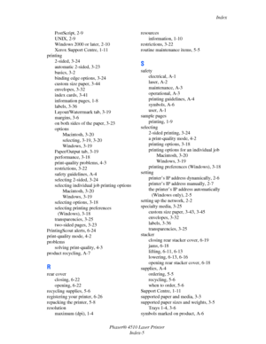 Page 144Index
Phaser® 4510 Laser Printer
Index-5 PostScript, 2-9
UNIX, 2-9
Windows 2000 or later, 2-10
Xerox Support Centre, 1-11
printing
2-sided, 3-24
automatic 2-sided, 3-23
basics, 3-2
binding edge options, 3-24
custom size paper, 3-44
envelopes, 3-32
index cards, 3-41
information pages, 1-8
labels, 3-36
Layout/Waterrmark tab, 3-19
margins, 3-6
on both sides of the paper, 3-23
options
Macintosh, 3-20
selecting, 3-19, 3-20
Windows, 3-19
Paper/Output tab, 3-19
performance, 3-18
print-quality problems, 4-3...