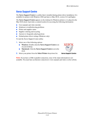 Page 17More Information
Phaser® 4510 Laser Printer
1-11
Xerox Support Centre
The Xerox Support Centre is a utility that is installed during printer driver installation. It is 
available for printers with Windows 2000 and later or Mac OS X, version 10.2 and higher.
The Xerox Support Centre appears on the desktop for Windows printers or is placed in the 
Mac OS X dock. It provides a central location for accessing the following information:
■User manuals and video tutorials
■Solutions to troubleshooting problems...