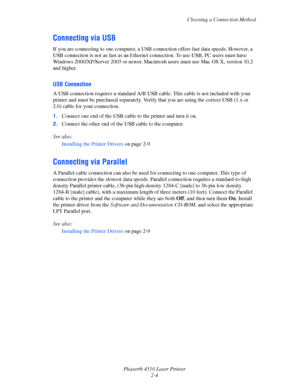 Page 21Choosing a Connection Method
Phaser® 4510 Laser Printer
2-4
Connecting via USB
If you are connecting to one computer, a USB connection offers fast data speeds. However, a 
USB connection is not as fast as an Ethernet connection. To use USB, PC users must have 
Windows 2000/XP/Server 2003 or newer. Macintosh users must use Mac OS X, version 10.2 
and higher.
USB Connection
A USB connection requires a standard A/B USB cable. This cable is not included with your 
printer and must be purchased separately....