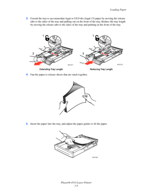 Page 45Loading Paper
Phaser® 4510 Laser Printer
3-9 3.Extend the tray to accommodate legal or US Folio (legal 13) paper by moving the release 
tabs to the sides of the tray and pulling out on the front of the tray. Reduce the tray length 
by moving the release tabs to the sides of the tray and pushing in the front of the tray.
4.Fan the paper to release sheets that are stuck together.
5.Insert the paper into the tray, and adjust the paper guides to fit the paper.
Extending Tray Length Reducing Tray Length...