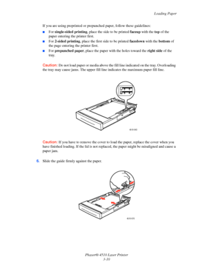 Page 46Loading Paper
Phaser® 4510 Laser Printer
3-10 If you are using preprinted or prepunched paper, follow these guidelines:
■For single-sided printing, place the side to be printed faceup with the top of the 
paper entering the printer first. 
■For 2-sided printing, place the first side to be printed facedown with the bottom of 
the page entering the printer first.
■For prepunched paper, place the paper with the holes toward the right side of the 
tray.
Caution:Do not load paper or media above the fill line...