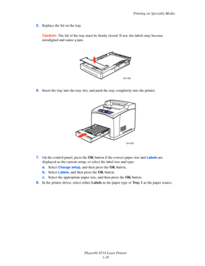 Page 74Printing on Specialty Media
Phaser® 4510 Laser Printer
3-38 5.Replace the lid on the tray.
Caution:The lid of the tray must be firmly closed. If not, the labels may become 
misaligned and cause a jam.
6.Insert the tray into the tray slot, and push the tray completely into the printer.
7.On the control panel, press the OK button if the correct paper size and 
Labels are 
displayed as the current setup, or select the label size and type:
a.Select
 Change setup, and then press the OK button.
b.Select...