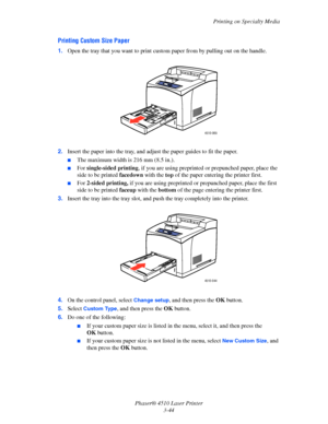 Page 80Printing on Specialty Media
Phaser® 4510 Laser Printer
3-44
Printing Custom Size Paper
1.Open the tray that you want to print custom paper from by pulling out on the handle.
2.Insert the paper into the tray, and adjust the paper guides to fit the paper. 
■The maximum width is 216 mm (8.5 in.).
■For single-sided printing, if you are using preprinted or prepunched paper, place the 
side to be printed facedown with the top of the paper entering the printer first.
■For 2-sided printing, if you are using...