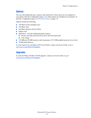 Page 12Printer Configurations
Phaser® 4510 Laser Printer
1-6
Options
You can order additional trays, memory, and a hard drive if these items are not standard on 
your printer. Print the Configuration page to see which options are installed on your printer. To 
print the Configuration page, see Information Pages on page 1-8.
Options include the following:
■550-Sheet Feeder (includes tray)
■550-Sheet Tray
■500-Sheet Stacker with Job Offset
■Duplex Unit
■Hard Drive - Provides additional printer features:
■Secure,...