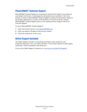 Page 131Getting Help
Phaser® 4510 Laser Printer
6-25
PhaserSMART Technical Support
PhaserSMART Technical Support is an automated, internet-based support system that uses 
your default web browser to send diagnostic information from your printer to the Xerox 
website for analysis. PhaserSMART Technical Support examines the information, diagnoses 
the problem, and proposes a solution. If the problem is not resolved with the solution, 
PhaserSMART Technical Support assists you in opening a Service Request with...