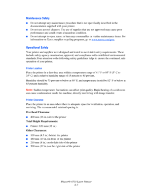 Page 135Phaser® 4510 Laser Printer
A-3
Maintenance Safety
■Do not attempt any maintenance procedure that is not specifically described in the 
documentation supplied with your printer.
■Do not use aerosol cleaners. The use of supplies that are not approved may cause poor 
performance and could create a hazardous condition.
■Do not attempt to open, reuse, or burn any consumables or routine maintenance items. For 
information on Xerox supplies recycling programs, go to w
ww.xerox.com/gwa.
Operational Safety
Your...