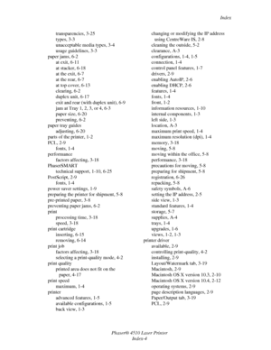 Page 143Index
Phaser® 4510 Laser Printer
Index-4 transparencies, 3-25
types, 3-3
unacceptable media types, 3-4
usage guidelines, 3-3
paper jams, 6-2
at exit, 6-11
at stacker, 6-18
at the exit, 6-7
at the rear, 6-7
at top cover, 6-13
clearing, 6-2
duplex unit, 6-17
exit and rear (with duplex unit), 6-9
jam at Tray 1, 2, 3, or 4, 6-3
paper size, 6-20
preventing, 6-2
paper tray guides
adjusting, 6-20
parts of the printer, 1-2
PCL, 2-9
fonts, 1-4
performance
factors affecting, 3-18
PhaserSMART
technical support,...
