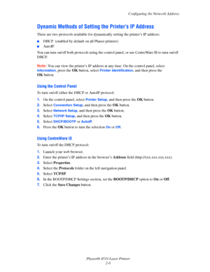 Page 23Configuring the Network Address
Phaser® 4510 Laser Printer
2-6
Dynamic Methods of Setting the Printer’s IP Address
There are two protocols available for dynamically setting the printer’s IP address: 
■DHCP  (enabled by default on all Phaser printers)
■AutoIP
You can turn on/off both protocols using the control panel, or use CentreWare IS to turn on/off 
DHCP.
Note:You can view the printer’s IP address at any time. On the control panel, select 
Information, press the OK button, select Printer...
