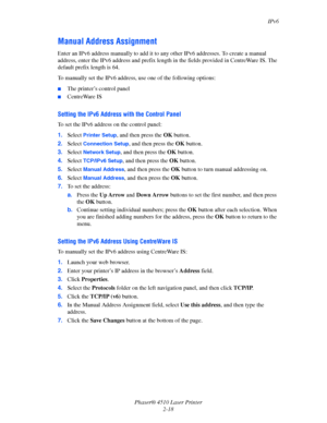 Page 35IPv6
Phaser® 4510 Laser Printer
2-18
Manual Address Assignment
Enter an IPv6 address manually to add it to any other IPv6 addresses. To create a manual 
address, enter the IPv6 address and prefix length in the fields provided in CentreWare IS. The 
default prefix length is 64.
To manually set the IPv6 address, use one of the following options:
■The printer’s control panel
■CentreWare IS
Setting the IPv6 Address with the Control Panel
To set the IPv6 address on the control panel:
1.Select 
Printer Setup,...