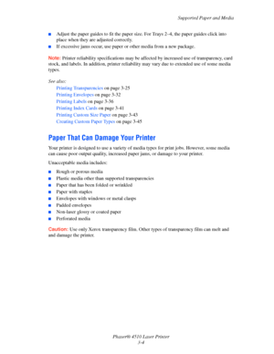 Page 40Supported Paper and Media
Phaser® 4510 Laser Printer
3-4
■Adjust the paper guides to fit the paper size. For Trays 2–4, the paper guides click into 
place when they are adjusted correctly.
■If excessive jams occur, use paper or other media from a new package.
Note:Printer reliability specifications may be affected by increased use of transparency, card 
stock, and labels. In addition, printer reliability may vary due to extended use of some media 
types.
See also: 
Printing Transparencies on page 3-25...