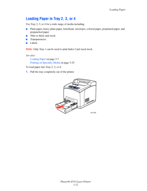 Page 48Loading Paper
Phaser® 4510 Laser Printer
3-12
Loading Paper in Tray 2, 3, or 4
Use Tray 2, 3, or 4 for a wide range of media including:
■Plain paper, heavy plain paper, letterhead, envelopes, colored paper, preprinted paper, and 
prepunched paper
■Thin or thick card stock 
■Transparencies
■Labels
Note:Only Tray 1 can be used to print Index Card sized stock.
See also: 
Loading Paper on page 3-7
Printing on Specialty Media on page 3-25
To load paper into Tray 2, 3, or 4:
1.Pull the tray completely out of...