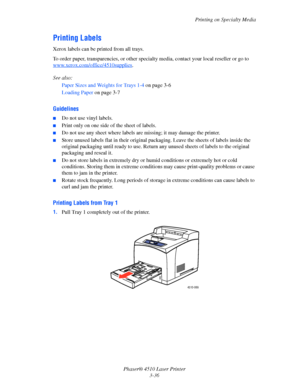 Page 72Printing on Specialty Media
Phaser® 4510 Laser Printer
3-36
Printing Labels
Xerox labels can be printed from all trays.
To order paper, transparencies, or other specialty media, contact your local reseller or go to 
www.xerox.com/office/4510supplies
.
See also: 
Paper Sizes and Weights for Trays 1-4 on page 3-6
Loading Paper on page 3-7
Guidelines
■Do not use vinyl labels.
■Print only on one side of the sheet of labels.
■Do not use any sheet where labels are missing; it may damage the printer.
■Store...