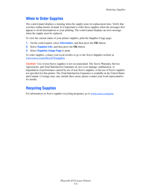 Page 104Ordering Supplies
Phaser® 4510 Laser Printer
5-6
When to Order Supplies
The control panel displays a warning when the supply nears its replacement time. Verify that 
you have replacements on hand. It is important to order these supplies when the messages first 
appear to avoid interruptions to your printing. The control panel displays an error message 
when the supply must be replaced.
To view the current status of your printer supplies, print the Supplies Usage page:
1.On the control panel, select...