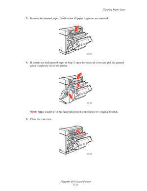 Page 116Clearing Paper Jams
Phaser® 4510 Laser Printer
6-10 3.Remove the jammed paper. Confirm that all paper fragments are removed.
4.If you do not find jammed paper in Step 3, open the fuser exit cover and pull the jammed 
paper completely out of the printer.
Note:When you let go of the fuser exit cover it will return to it’s original position.
5.Close the rear cover.
4510-024
4510-025
4510-026
Downloaded From ManualsPrinter.com Manuals 