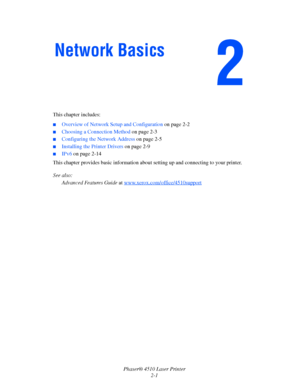 Page 18Phaser® 4510 Laser Printer
2-1 This chapter includes:
■Overview of Network Setup and Configuration on page 2-2
■Choosing a Connection Method on page 2-3
■Configuring the Network Address on page 2-5
■Installing the Printer Drivers on page 2-9
■IPv6 on page 2-14
This chapter provides basic information about setting up and connecting to your printer. 
See also: 
Advanced Features Guide at www.xerox.com/office/4510support
Network Basics
Downloaded From ManualsPrinter.com Manuals 