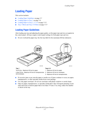 Page 43Loading Paper
Phaser® 4510 Laser Printer
3-7
Loading Paper
This section includes:
■Loading Paper Guidelines on page 3-7
■Loading Paper in Tray 1 on page 3-8
■Loading Paper in Tray 2, 3, or 4 on page 3-12
■Tray 1 Mode and Tray 2-N Mode on page 3-17
Loading Paper Guidelines
After loading any tray and adjusting the paper guides, set the paper type and size as required at 
the control panel. All trays require control panel settings for both paper type and size.
■Do not overload the paper tray. See the tray...