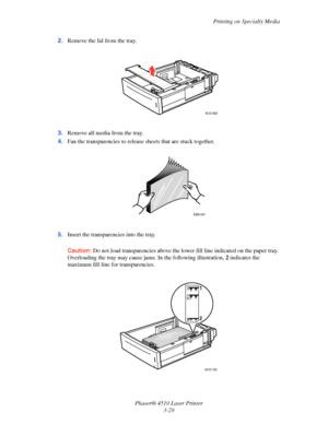 Page 65Printing on Specialty Media
Phaser® 4510 Laser Printer
3-29 2.Remove the lid from the tray.
3.Remove all media from the tray.
4.Fan the transparencies to release sheets that are stuck together.
5.Insert the transparencies into the tray. 
Caution:Do not load transparencies above the lower fill line indicated on the paper tray. 
Overloading the tray may cause jams. In the following illustration, 2 indicates the 
maximum fill line for transparencies.
4510-098
6360-047 
4510-105
2 1
Downloaded From...