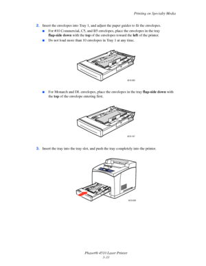 Page 69Printing on Specialty Media
Phaser® 4510 Laser Printer
3-33 2.Insert the envelopes into Tray 1, and adjust the paper guides to fit the envelopes.
■For #10 Commercial, C5, and B5 envelopes, place the envelopes in the tray 
flap-side down with the top of the envelopes toward the left of the printer. 
■Do not load more than 10 envelopes in Tray 1 at any time.
■For Monarch and DL envelopes, place the envelopes in the tray flap-side down with 
the top of the envelope entering first.
3.Insert the tray into the...