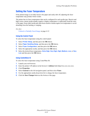 Page 97Solving Print-Quality Problems
Phaser® 4510 Laser Printer
4-16
Setting the Fuser Temperature
If the printed image is not fully fused to the paper and easily rubs off, adjusting the fuser 
temperature may produce better results.
The printer has six fuser temperatures that can be configured for each media type. Heavier and 
high cotton content media usually requires a higher temperature to sufficiently bond the toner 
to the paper. Some label media and other heat-sensitive media require low temperature to...