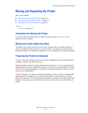 Page 106Moving and Repacking the Printer
Phaser® 4510 Laser Printer
5-8
Moving and Repacking the Printer
This section includes:
■Precautions for Moving the Printer on page 5-8
■Moving the Printer Within the Office on page 5-8
■Preparing the Printer for Shipment on page 5-8
See also: 
User Safety on page A-1
Precautions for Moving the Printer
To view precautions and guidelines for safely moving your printer, see the User Safety 
appendix in this user guide.
Moving the Printer Within the Office
The printer can be...