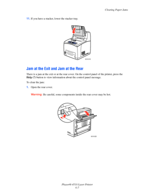 Page 113Clearing Paper Jams
Phaser® 4510 Laser Printer
6-7 11.If you have a stacker, lower the stacker tray. 
Jam at the Exit and Jam at the Rear
There is a jam at the exit or at the rear cover. On the control panel of the printer, press the 
Help (?) button to view information about the control panel message.
To clear the jam:
1.Open the rear cover.
Warning:Be careful, some components inside the rear cover may be hot.
4510-010
4510-020
Downloaded From ManualsPrinter.com Manuals 