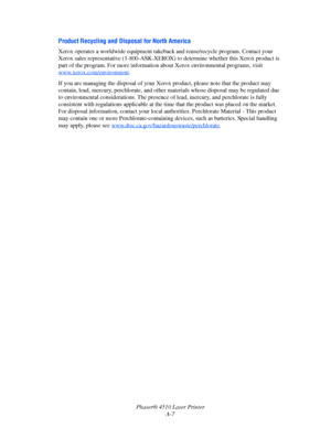 Page 139Phaser® 4510 Laser Printer
A-7
Product Recycling and Disposal for North America
Xerox operates a worldwide equipment takeback and reuse/recycle program. Contact your 
Xerox sales representative (1-800-ASK-XEROX) to determine whether this Xerox product is 
part of the program. For more information about Xerox environmental programs, visit 
w
ww.xerox.com/environment.
If you are managing the disposal of your Xerox product, please note that the product may 
contain, lead, mercury, perchlorate, and other...