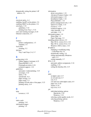 Page 141Index
Phaser® 4510 Laser Printer
Index-2 dynamically setting the printer’s IP 
address, 2-6
E
electrical safety, A-1
enabling AutoIP on the printer, 2-6
enabling DHCP on the printer, 2-6
envelopes, 3-32
guidelines, 3-32
printing from Tray 1, 3-32
error and warning messages, 6-24
Ethernet connection, 2-3
F
features
printer configurations, 1-5
standard, 1-4
feed roller
cleaning, 5-2
fill lines
Tray 1 and Trays 2-4, 3-7
G
getting help, 6-24
Online Support Assistant, 6-25
PhaserSMART, 6-25
PrintingScout...