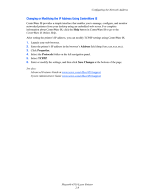 Page 25Configuring the Network Address
Phaser® 4510 Laser Printer
2-8
Changing or Modifying the IP Address Using CentreWare IS
CentreWare IS provides a simple interface that enables you to manage, configure, and monitor 
networked printers from your desktop using an embedded web server. For complete 
information about CentreWare IS, click the Help button in CentreWare IS to go to the 
CentreWare IS Online Help.
After setting the printer’s IP address, you can modify TCP/IP settings using CentreWare IS. 
1.Launch...