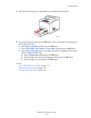 Page 52Loading Paper
Phaser® 4510 Laser Printer
3-16 8.Insert the tray into the tray slot, and push the tray completely into the printer.
9.To use the current tray setup, press the OK button on the control panel. If you load a new 
type of paper in the tray:
a.Select 
Paper Tray Setup, and then press the OK button.
b.Select 
Tr a y  2  Pa p e r, Tr a y  3  P a p e r, or Tr a y  4  P a p e r, and then press the OK button.
c.Select 
Use current setup if the correct paper type and size is displayed as the current...