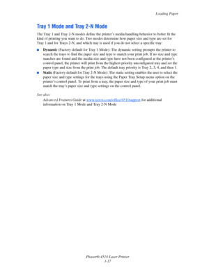 Page 53Loading Paper
Phaser® 4510 Laser Printer
3-17
Tray 1 Mode and Tray 2-N Mode
The Tray 1 and Tray 2-N modes define the printer’s media handling behavior to better fit the 
kind of printing you want to do. Two modes determine how paper size and type are set for 
Tray 1 and for Trays 2-N, and which tray is used if you do not select a specific tray:
■Dynamic (Factory default for Tray 1 Mode): The dynamic setting prompts the printer to 
search the trays to find the paper size and type to match your print job....