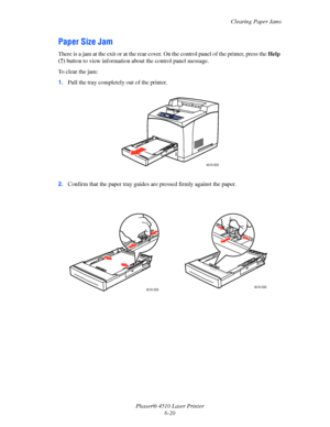 Page 126Clearing Paper Jams
Phaser® 4510 Laser Printer
6-20
Paper Size Jam
There is a jam at the exit or at the rear cover. On the control panel of the printer, press the Help 
(?) button to view information about the control panel message.
To clear the jam:
1.Pull the tray completely out of the printer.
2.Confirm that the paper tray guides are pressed firmly against the paper.
4510-028
4510-0294510-030
Downloaded From ManualsPrinter.com Manuals 