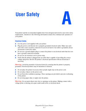 Page 133Phaser® 4510 Laser Printer
A-1 Your printer and the recommended supplies have been designed and tested to meet strict safety 
requirements. Attention to the following information ensures the continued safe operation of 
your printer.
Electrical Safety
■Use the power cord supplied with your printer.
■Plug the power cord directly into a properly grounded electrical outlet. Make sure each 
end of the cord is securely connected. If you do not know if an outlet is grounded, ask an 
electrician to check the...