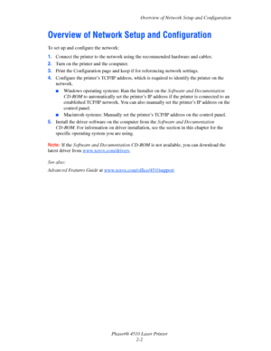 Page 19Overview of Network Setup and Configuration
Phaser® 4510 Laser Printer
2-2
Overview of Network Setup and Configuration
To set up and configure the network:
1.Connect the printer to the network using the recommended hardware and cables.
2.Turn on the printer and the computer.
3.Print the Configuration page and keep if for referencing network settings.
4.Configure the printer’s TCP/IP address, which is required to identify the printer on the 
network. 
■Windows operating systems: Run the Installer on the...