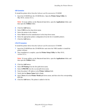 Page 28Installing the Printer Drivers
Phaser® 4510 Laser Printer
2-11
USB Connection
To install the printer driver from the Software and Documentation CD-ROM:
1.Insert the CD-ROM into the CD-ROM drive. Open the Printer Setup Utility for 
Mac OS X, version 10.3.x. 
Note:To locate utilities on the Macintosh hard drive, open the Applications folder, and 
then open the Utilities folder. 
2.Click the Add button.
3.Select USB from the drop-down menu.
4.Select the printer in the window.
5.Select Xerox from the...