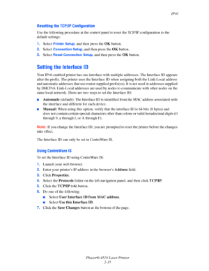 Page 32IPv6
Phaser® 4510 Laser Printer
2-15
Resetting the TCP/IP Configuration
Use the following procedure at the control panel to reset the TCP/IP configuration to the 
default settings:
1.Select 
Printer Setup, and then press the OK button.
2.Select 
Connection Setup, and then press the OK button.
3.Select 
Reset Connection Setup, and then press the OK button.
Setting the Interface ID
Your IPv6-enabled printer has one interface with multiple addresses. The Interface ID appears 
after the prefix. The printer...