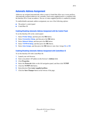 Page 33IPv6
Phaser® 4510 Laser Printer
2-16
Automatic Address Assignment
Addresses are assigned automatically when a router is found that offers one or more prefixes. 
Automatically assigned addresses are routeable. Each router-supplied prefix is combined with 
the Interface ID to create an address. The use of router-supplied prefixes is enabled by default.
To enable/disable automatic address assignment, use one of the following options:
■The printer’s control panel
■CentreWare IS
Enabling/Disabling Automatic...