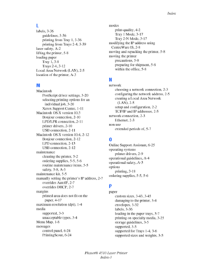 Page 142Index
Phaser® 4510 Laser Printer
Index-3
L
labels, 3-36
guidelines, 3-36
printing from Tray 1, 3-36
printing from Trays 2-4, 3-39
laser safety, A-2
lifting the printer, 5-8
loading paper
Tray 1, 3-8
Trays 2-4, 3-12
Local Area Network (LAN), 2-5
location of the printer, A-3
M
Macintosh
PostScript driver settings, 3-20
selecting printing options for an 
individual job, 3-20
Xerox Support Centre, 1-11
Macintosh OS X version 10.3
Bonjour connection, 2-10
LPD/LPR connection, 2-11
printer drivers, 2-10
USB...
