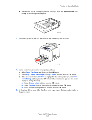 Page 71Printing on Specialty Media
Phaser® 4510 Laser Printer
3-35
■For Monarch and DL envelopes, place the envelopes in the tray flap-side down with 
the top of the envelope entering first.
3.Insert the tray into the tray slot, and push the tray completely into the printer.
4.On the control panel, select the envelope type and size:
a.Select 
Paper Tray Setup, and then press the OK button.
b.Select 
Tr a y  2  Pa p e r, Tr a y  3  P a p e r, or Tr a y  4  P a p e r, and then press the OK button.
c.If the size...