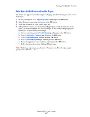Page 98Solving Print-Quality Problems
Phaser® 4510 Laser Printer
4-17
Print Area Is Not Centered on the Paper
The printed area appears outside the margins on the page. Use the following procedure to reset 
the margins.
1.On the control panel, select 
Paper Tray Setup, and then press the OKbutton.
2.Select the tray you are using, and then press the OKbutton.
3.Verify that the tray is set to the correct paper size.
4.If the problem continues, use the Calibrate Margins page to shift the print area on the 
paper....