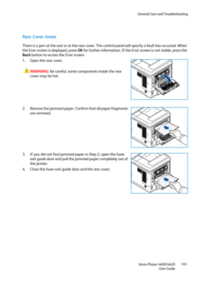 Page 101General Care and Troubleshooting
Xerox Phaser 4600/4620
User Guide101
Rear Cover Areas
There is a jam at the exit or at the rear cover. The control panel will specify a fault has occurred. When 
the Error screen is displayed, press OK for further information. If the Error screen is not visible, press the 
Back button to access the Error screen.
1. Open the rear cover.
WARNING:Be careful, some components inside the rear 
cover may be hot.
2. Remove the jammed paper. Confirm that all paper fragments 
are...