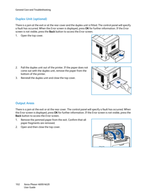 Page 102General Care and Troubleshooting
Xerox Phaser 4600/4620
User Guide 102
Duplex Unit (optional)
There is a jam at the exit or at the rear cover and the duplex unit is fitted. The control panel will specify 
a fault has occurred. When the Error screen is displayed, press OK for further information. If the Error 
screen is not visible, press the Back button to access the Error screen.
1. Open the top cover.
2. Pull the duplex unit out of the printer. If the paper does not 
come out with the duplex unit,...