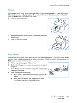 Page 103General Care and Troubleshooting
Xerox Phaser 4600/4620
User Guide103
Finisher
There is a jam at the exit or at the rear finisher door. The control panel will specify a fault has occurred. 
When the Error screen is displayed, press OK for further information. If the Error screen is not visible, 
press the Back button to access the Error screen.
1. Open the rear finisher door
2. Remove the jammed paper. Confirm that all paper fragments 
are removed.
3. Close the rear finisher door.
Paper Size Jam
There is...