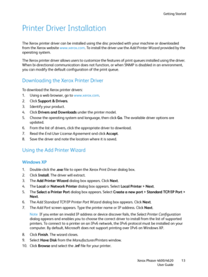 Page 13Getting Started
Xerox Phaser 4600/4620
User Guide13
Printer Driver Installation
The Xerox printer driver can be installed using the disc provided with your machine or downloaded 
from the Xerox website www.xerox.com. To install the driver use the Add Printer Wizard provided by the 
operating system.
The Xerox printer driver allows users to customize the features of print queues installed using the driver. 
When bi-directional communication does not function, or when SNMP is disabled in an environment,...